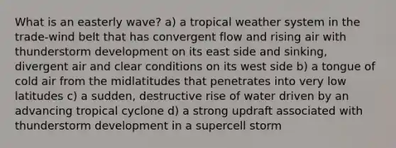 What is an easterly wave? a) a tropical weather system in the trade-wind belt that has convergent flow and rising air with thunderstorm development on its east side and sinking, divergent air and clear conditions on its west side b) a tongue of cold air from the midlatitudes that penetrates into very low latitudes c) a sudden, destructive rise of water driven by an advancing tropical cyclone d) a strong updraft associated with thunderstorm development in a supercell storm