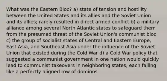 What was the Eastern Bloc? a) state of tension and hostility between the United States and its allies and the Soviet Union and its allies; rarely resulted in direct armed conflict b) a military alliance among several North Atlantic states to safeguard them from the presumed threat of the Soviet Union's communist bloc c) the group of socialist states of Central and Eastern Europe, East Asia, and Southeast Asia under the influence of the Soviet Union that existed during the Cold War d) a Cold War policy that suggested a communist government in one nation would quickly lead to communist takeovers in neighboring states, each falling like a perfectly aligned row of dominos