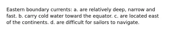 Eastern boundary currents: a. are relatively deep, narrow and fast. b. carry cold water toward the equator. c. are located east of the continents. d. are difficult for sailors to navigate.