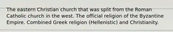 The eastern Christian church that was split from the Roman Catholic church in the west. The official religion of the Byzantine Empire. Combined Greek religion (Hellenistic) and Christianity.