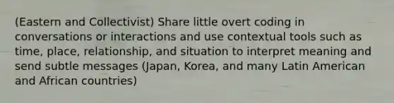 (Eastern and Collectivist) Share little overt coding in conversations or interactions and use contextual tools such as time, place, relationship, and situation to interpret meaning and send subtle messages (Japan, Korea, and many Latin American and African countries)