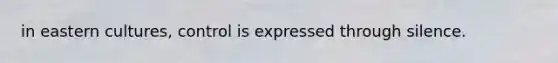 in eastern cultures, control is expressed through silence.