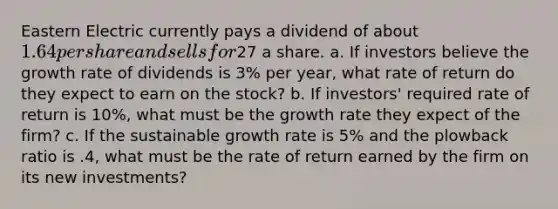 Eastern Electric currently pays a dividend of about 1.64 per share and sells for27 a share. a. If investors believe the growth rate of dividends is 3% per year, what rate of return do they expect to earn on the stock? b. If investors' required rate of return is 10%, what must be the growth rate they expect of the firm? c. If the sustainable growth rate is 5% and the plowback ratio is .4, what must be the rate of return earned by the firm on its new investments?