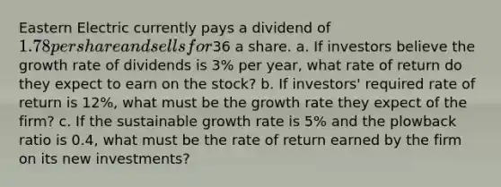 Eastern Electric currently pays a dividend of 1.78 per share and sells for36 a share. a. If investors believe the growth rate of dividends is 3% per year, what rate of return do they expect to earn on the stock? b. If investors' required rate of return is 12%, what must be the growth rate they expect of the firm? c. If the sustainable growth rate is 5% and the plowback ratio is 0.4, what must be the rate of return earned by the firm on its new investments?