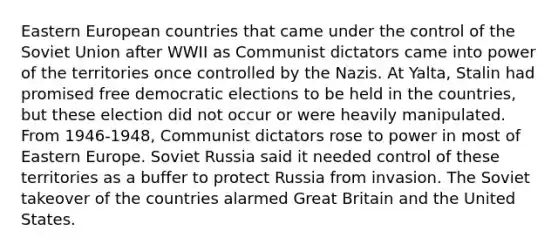 Eastern European countries that came under the control of the Soviet Union after WWII as Communist dictators came into power of the territories once controlled by the Nazis. At Yalta, Stalin had promised free democratic elections to be held in the countries, but these election did not occur or were heavily manipulated. From 1946-1948, Communist dictators rose to power in most of Eastern Europe. Soviet Russia said it needed control of these territories as a buffer to protect Russia from invasion. The Soviet takeover of the countries alarmed Great Britain and the United States.