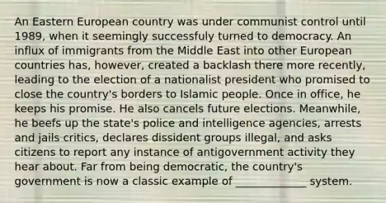 An Eastern European country was under communist control until 1989, when it seemingly successfuly turned to democracy. An influx of immigrants from the Middle East into other European countries has, however, created a backlash there more recently, leading to the election of a nationalist president who promised to close the country's borders to Islamic people. Once in office, he keeps his promise. He also cancels future elections. Meanwhile, he beefs up the state's police and intelligence agencies, arrests and jails critics, declares dissident groups illegal, and asks citizens to report any instance of antigovernment activity they hear about. Far from being democratic, the country's government is now a classic example of _____________ system.