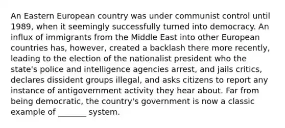 An Eastern European country was under communist control until 1989, when it seemingly successfully turned into democracy. An influx of immigrants from the Middle East into other European countries has, however, created a backlash there more recently, leading to the election of the nationalist president who the state's police and intelligence agencies arrest, and jails critics, declares dissident groups illegal, and asks citizens to report any instance of antigovernment activity they hear about. Far from being democratic, the country's government is now a classic example of _______ system.