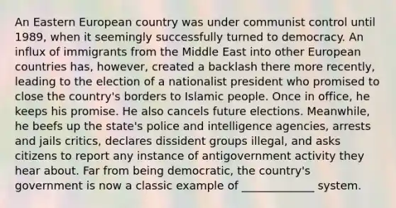 An Eastern European country was under communist control until 1989, when it seemingly successfully turned to democracy. An influx of immigrants from the Middle East into other European countries has, however, created a backlash there more recently, leading to the election of a nationalist president who promised to close the country's borders to Islamic people. Once in office, he keeps his promise. He also cancels future elections. Meanwhile, he beefs up the state's police and intelligence agencies, arrests and jails critics, declares dissident groups illegal, and asks citizens to report any instance of antigovernment activity they hear about. Far from being democratic, the country's government is now a classic example of _____________ system.