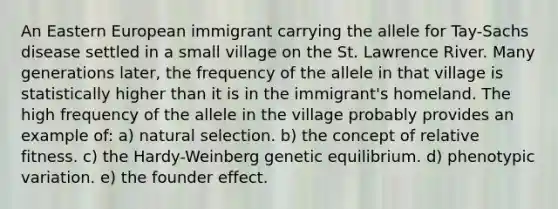 An Eastern European immigrant carrying the allele for Tay-Sachs disease settled in a small village on the St. Lawrence River. Many generations later, the frequency of the allele in that village is statistically higher than it is in the immigrant's homeland. The high frequency of the allele in the village probably provides an example of: a) natural selection. b) the concept of relative fitness. c) the Hardy-Weinberg genetic equilibrium. d) phenotypic variation. e) the founder effect.