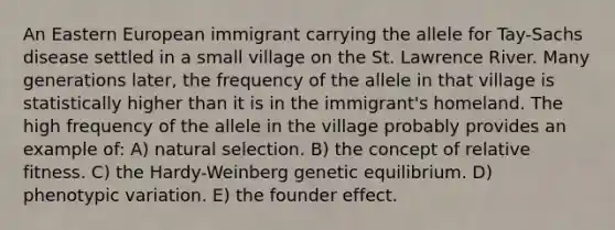 An Eastern European immigrant carrying the allele for Tay-Sachs disease settled in a small village on the St. Lawrence River. Many generations later, the frequency of the allele in that village is statistically higher than it is in the immigrant's homeland. The high frequency of the allele in the village probably provides an example of: A) natural selection. B) the concept of relative fitness. C) the Hardy-Weinberg genetic equilibrium. D) phenotypic variation. E) the founder effect.