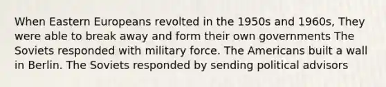 When Eastern Europeans revolted in the 1950s and 1960s, They were able to break away and form their own governments The Soviets responded with military force. The Americans built a wall in Berlin. The Soviets responded by sending political advisors