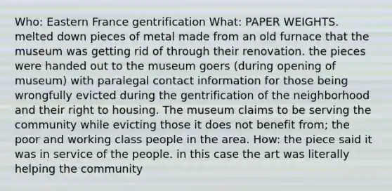 Who: Eastern France gentrification What: PAPER WEIGHTS. melted down pieces of metal made from an old furnace that the museum was getting rid of through their renovation. the pieces were handed out to the museum goers (during opening of museum) with paralegal contact information for those being wrongfully evicted during the gentrification of the neighborhood and their right to housing. The museum claims to be serving the community while evicting those it does not benefit from; the poor and working class people in the area. How: the piece said it was in service of the people. in this case the art was literally helping the community