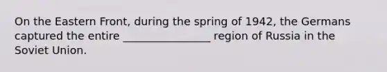 On the Eastern Front, during the spring of 1942, the Germans captured the entire ________________ region of Russia in the Soviet Union.