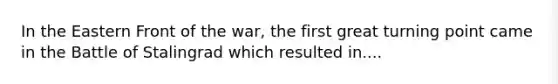 In the Eastern Front of the war, the first great turning point came in the Battle of Stalingrad which resulted in....