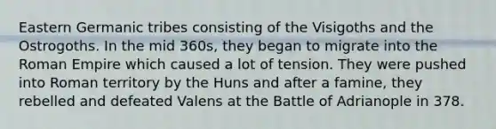 Eastern Germanic tribes consisting of the Visigoths and the Ostrogoths. In the mid 360s, they began to migrate into the Roman Empire which caused a lot of tension. They were pushed into Roman territory by the Huns and after a famine, they rebelled and defeated Valens at the Battle of Adrianople in 378.