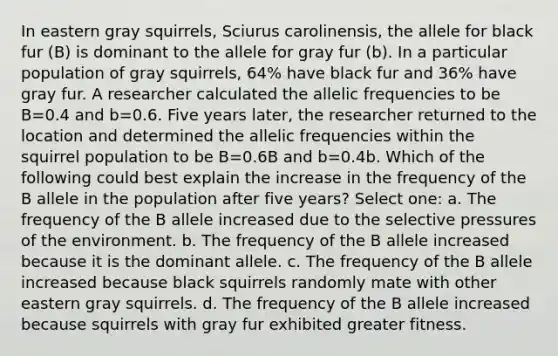 In eastern gray squirrels, Sciurus carolinensis, the allele for black fur (B) is dominant to the allele for gray fur (b). In a particular population of gray squirrels, 64% have black fur and 36% have gray fur. A researcher calculated the allelic frequencies to be B=0.4 and b=0.6. Five years later, the researcher returned to the location and determined the allelic frequencies within the squirrel population to be B=0.6B and b=0.4b. Which of the following could best explain the increase in the frequency of the B allele in the population after five years? Select one: a. The frequency of the B allele increased due to the selective pressures of the environment. b. The frequency of the B allele increased because it is the dominant allele. c. The frequency of the B allele increased because black squirrels randomly mate with other eastern gray squirrels. d. The frequency of the B allele increased because squirrels with gray fur exhibited greater fitness.