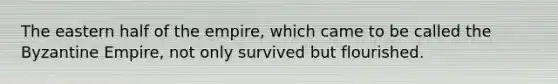 The eastern half of the empire, which came to be called the Byzantine Empire, not only survived but flourished.