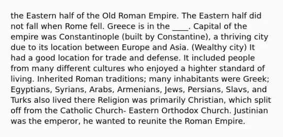 the Eastern half of the Old Roman Empire. The Eastern half did not fall when Rome fell. Greece is in the ____. Capital of the empire was Constantinople (built by Constantine), a thriving city due to its location between Europe and Asia. (Wealthy city) It had a good location for trade and defense. It included people from many different cultures who enjoyed a highter standard of living. Inherited Roman traditions; many inhabitants were Greek; Egyptians, Syrians, Arabs, Armenians, Jews, Persians, Slavs, and Turks also lived there Religion was primarily Christian, which split off from the Catholic Church- Eastern Orthodox Church. Justinian was the emperor, he wanted to reunite the Roman Empire.