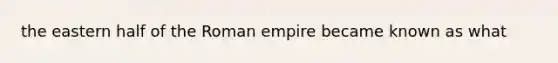 the eastern half of the Roman empire became known as what