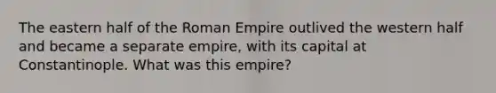 The eastern half of the Roman Empire outlived the western half and became a separate empire, with its capital at Constantinople. What was this empire?