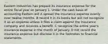 Eastern Industries has prepaid its insurance expense for the entire fiscal year on January 1. Under the cash basis of accounting Eastern will A spread the insurance expense evenly over twelve months. B record it in its books but will not recognize it as an expense unless it files a claim against the insurance company and receives a benefit. C recognize the entire year's insurance expense in the month of January. D not record the insurance expense but disclose it in the footnotes to financial statements.