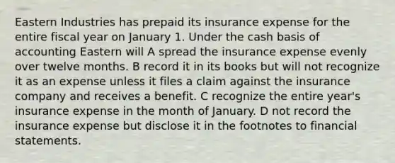 Eastern Industries has prepaid its insurance expense for the entire fiscal year on January 1. Under the cash basis of accounting Eastern will A spread the insurance expense evenly over twelve months. B record it in its books but will not recognize it as an expense unless it files a claim against the insurance company and receives a benefit. C recognize the entire year's insurance expense in the month of January. D not record the insurance expense but disclose it in the footnotes to <a href='https://www.questionai.com/knowledge/kFBJaQCz4b-financial-statements' class='anchor-knowledge'>financial statements</a>.