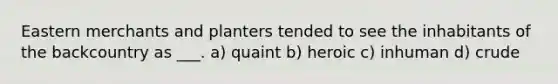 Eastern merchants and planters tended to see the inhabitants of the backcountry as ___. a) quaint b) heroic c) inhuman d) crude