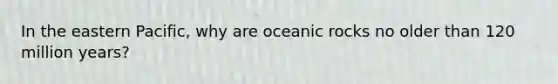 In the eastern Pacific, why are oceanic rocks no older than 120 million years?