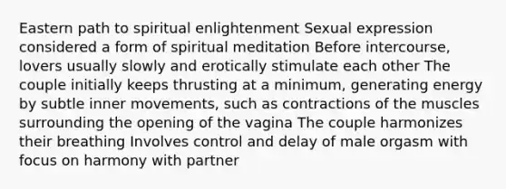 Eastern path to spiritual enlightenment Sexual expression considered a form of spiritual meditation Before intercourse, lovers usually slowly and erotically stimulate each other The couple initially keeps thrusting at a minimum, generating energy by subtle inner movements, such as contractions of the muscles surrounding the opening of the vagina The couple harmonizes their breathing Involves control and delay of male orgasm with focus on harmony with partner