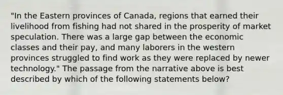 "In the Eastern provinces of Canada, regions that earned their livelihood from fishing had not shared in the prosperity of market speculation. There was a large gap between the economic classes and their pay, and many laborers in the western provinces struggled to find work as they were replaced by newer technology." The passage from the narrative above is best described by which of the following statements below?