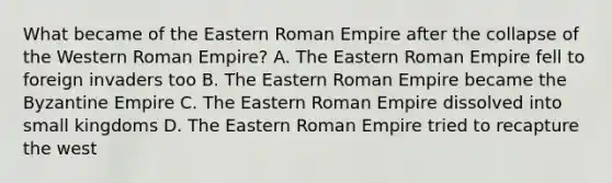 What became of the Eastern Roman Empire after the collapse of the Western Roman Empire? A. The Eastern Roman Empire fell to foreign invaders too B. The Eastern Roman Empire became the Byzantine Empire C. The Eastern Roman Empire dissolved into small kingdoms D. The Eastern Roman Empire tried to recapture the west