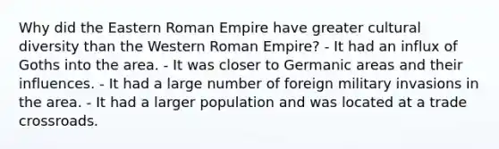 Why did the Eastern Roman Empire have greater cultural diversity than the Western Roman Empire? - It had an influx of Goths into the area. - It was closer to Germanic areas and their influences. - It had a large number of foreign military invasions in the area. - It had a larger population and was located at a trade crossroads.