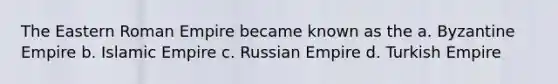 The Eastern Roman Empire became known as the a. Byzantine Empire b. Islamic Empire c. Russian Empire d. Turkish Empire