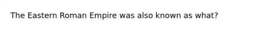 The Eastern Roman Empire was also known as what?