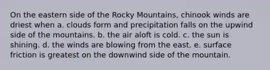 On the eastern side of the Rocky Mountains, chinook winds are driest when a. clouds form and precipitation falls on the upwind side of the mountains. b. the air aloft is cold. c. the sun is shining. d. the winds are blowing from the east. e. surface friction is greatest on the downwind side of the mountain.