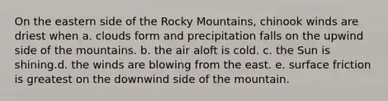 On the eastern side of the Rocky Mountains, chinook winds are driest when a. clouds form and precipitation falls on the upwind side of the mountains. b. the air aloft is cold. c. the Sun is shining.d. the winds are blowing from the east. e. surface friction is greatest on the downwind side of the mountain.