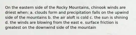 On the eastern side of the Rocky Mountains, chinook winds are driest when: a. clouds form and precipitation falls on the upwind side of the mountains b. the air aloft is cold c. the sun is shining d. the winds are blowing from the east e. surface friction is greatest on the downwind side of the mountain