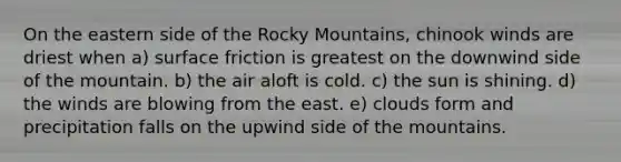 On the eastern side of the Rocky Mountains, chinook winds are driest when a) surface friction is greatest on the downwind side of the mountain. b) the air aloft is cold. c) the sun is shining. d) the winds are blowing from the east. e) clouds form and precipitation falls on the upwind side of the mountains.