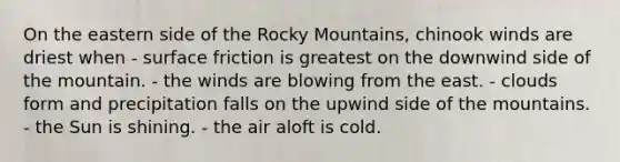 ​On the eastern side of the Rocky Mountains, chinook winds are driest when - ​surface friction is greatest on the downwind side of the mountain. - ​the winds are blowing from the east. - ​clouds form and precipitation falls on the upwind side of the mountains. - ​the Sun is shining. - ​the air aloft is cold.