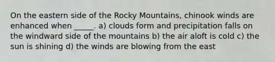 On the eastern side of the Rocky Mountains, chinook winds are enhanced when _____. a) clouds form and precipitation falls on the windward side of the mountains b) the air aloft is cold c) the sun is shining d) the winds are blowing from the east