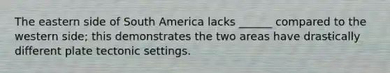 The eastern side of South America lacks ______ compared to the western side; this demonstrates the two areas have drastically different plate tectonic settings.