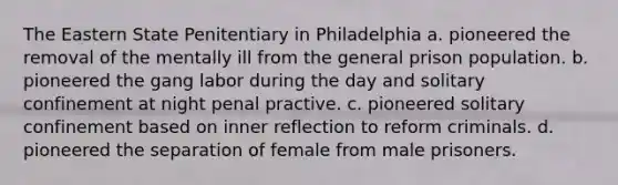 The Eastern State Penitentiary in Philadelphia a. pioneered the removal of the mentally ill from the general prison population. b. pioneered the gang labor during the day and solitary confinement at night penal practive. c. pioneered solitary confinement based on inner reflection to reform criminals. d. pioneered the separation of female from male prisoners.