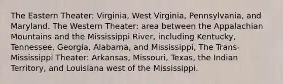 The Eastern Theater: Virginia, West Virginia, Pennsylvania, and Maryland. The Western Theater: area between the Appalachian Mountains and the Mississippi River, including Kentucky, Tennessee, Georgia, Alabama, and Mississippi, The Trans-Mississippi Theater: Arkansas, Missouri, Texas, the Indian Territory, and Louisiana west of the Mississippi.