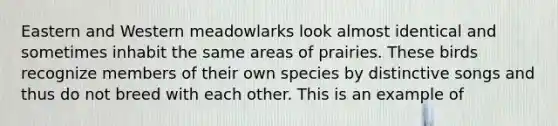 Eastern and Western meadowlarks look almost identical and sometimes inhabit the same areas of prairies. These birds recognize members of their own species by distinctive songs and thus do not breed with each other. This is an example of