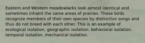 Eastern and Western meadowlarks look almost identical and sometimes inhabit the same areas of prairies. These birds recognize members of their own species by distinctive songs and thus do not breed with each other. This is an example of ecological isolation. geographic isolation. behavioral isolation. temporal isolation. mechanical isolation.