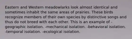 Eastern and Western meadowlarks look almost identical and sometimes inhabit the same areas of prairies. These birds recognize members of their own species by distinctive songs and thus do not breed with each other. This is an example of -geographic isolation. -mechanical isolation. -behavioral isolation. -temporal isolation. -ecological isolation.