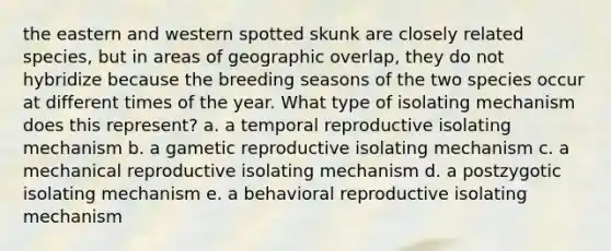 the eastern and western spotted skunk are closely related species, but in areas of geographic overlap, they do not hybridize because the breeding seasons of the two species occur at different times of the year. What type of isolating mechanism does this represent? a. a temporal reproductive isolating mechanism b. a gametic reproductive isolating mechanism c. a mechanical reproductive isolating mechanism d. a postzygotic isolating mechanism e. a behavioral reproductive isolating mechanism