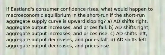 If Eastland's consumer confidence rises, what would happen to macroeconomic equilibrium in the short-run if the short-run aggregate supply curve is upward sloping? a) AD shifts right, aggregate output increases, and prices fall. b) AD shifts right, aggregate output increases, and prices rise. c) AD shifts left, aggregate output decreases, and prices fall. d) AD shifts left, aggregate output decreases, and prices rise.