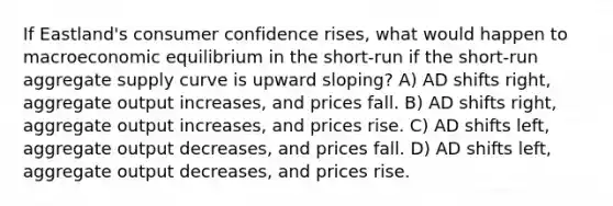 If Eastland's consumer confidence rises, what would happen to macroeconomic equilibrium in the short-run if the short-run aggregate supply curve is upward sloping? A) AD shifts right, aggregate output increases, and prices fall. B) AD shifts right, aggregate output increases, and prices rise. C) AD shifts left, aggregate output decreases, and prices fall. D) AD shifts left, aggregate output decreases, and prices rise.