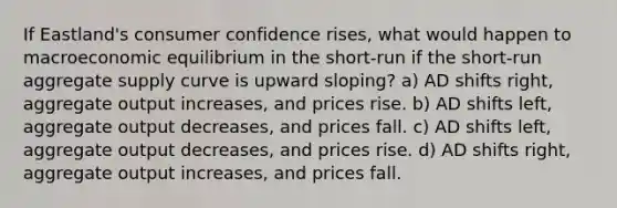 If Eastland's consumer confidence rises, what would happen to macroeconomic equilibrium in the short-run if the short-run aggregate supply curve is upward sloping? a) AD shifts right, aggregate output increases, and prices rise. b) AD shifts left, aggregate output decreases, and prices fall. c) AD shifts left, aggregate output decreases, and prices rise. d) AD shifts right, aggregate output increases, and prices fall.